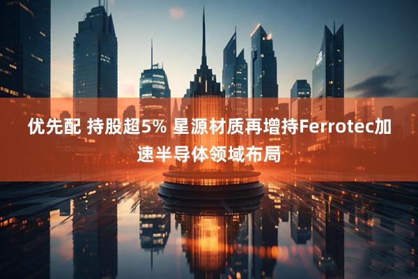 优先配 持股超5% 星源材质再增持Ferrotec加速半导体领域布局