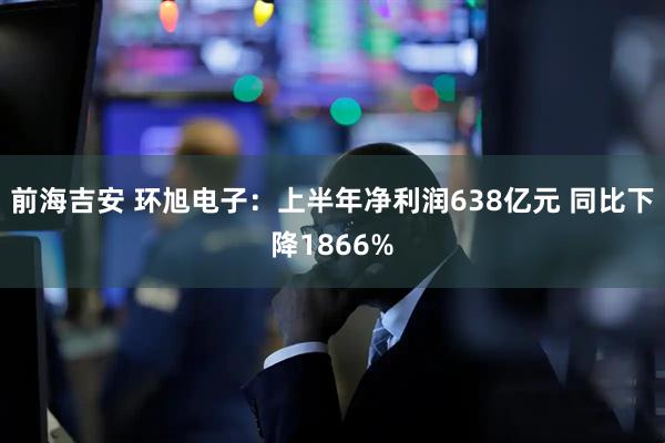 前海吉安 环旭电子：上半年净利润638亿元 同比下降1866%