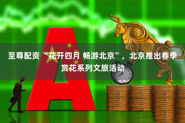 至尊配资 “花开四月 畅游北京”，北京推出春季赏花系列文旅活动