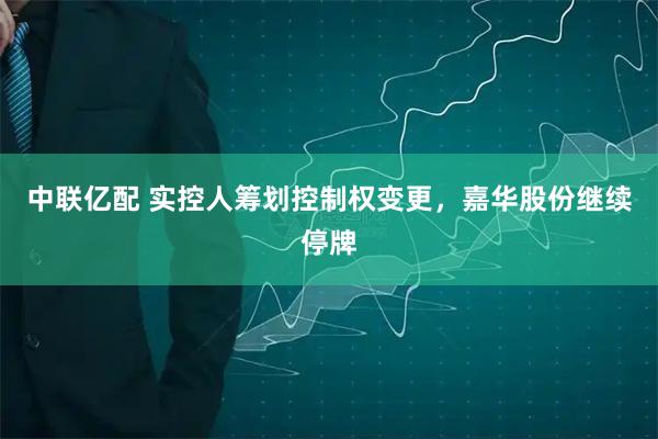 中联亿配 实控人筹划控制权变更，嘉华股份继续停牌