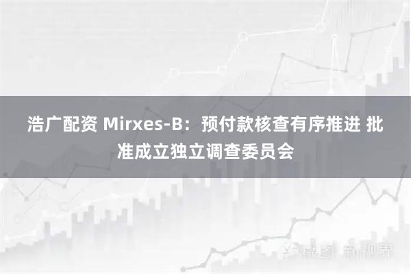 浩广配资 Mirxes-B：预付款核查有序推进 批准成立独立调查委员会