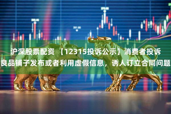 沪深股票配资 【12315投诉公示】消费者投诉良品铺子发布或者利用虚假信息，诱人订立合同问题