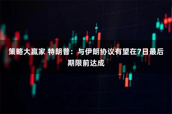 策略大赢家 特朗普：与伊朗协议有望在7日最后期限前达成