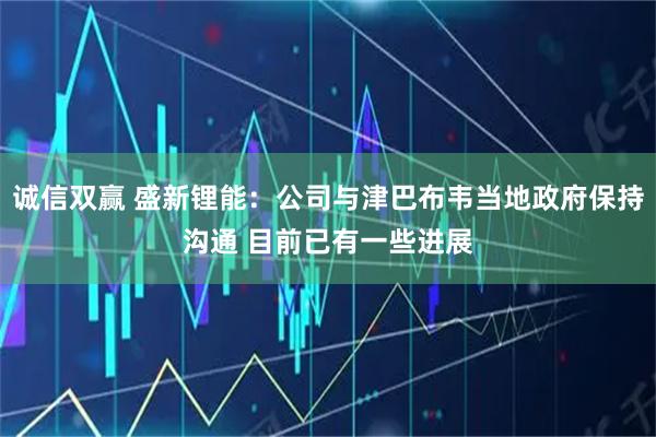 诚信双赢 盛新锂能：公司与津巴布韦当地政府保持沟通 目前已有一些进展