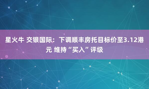 星火牛 交银国际：下调顺丰房托目标价至3.12港元 维持“买入”评级