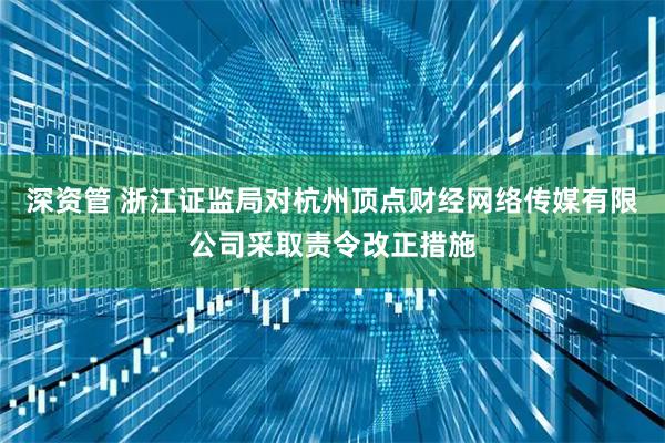 深资管 浙江证监局对杭州顶点财经网络传媒有限公司采取责令改正措施