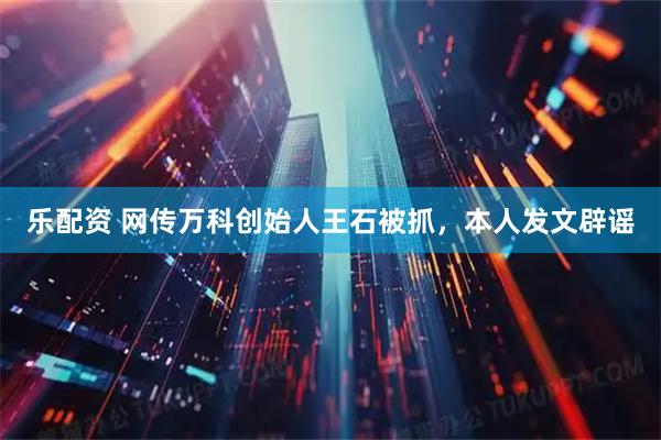 乐配资 网传万科创始人王石被抓，本人发文辟谣